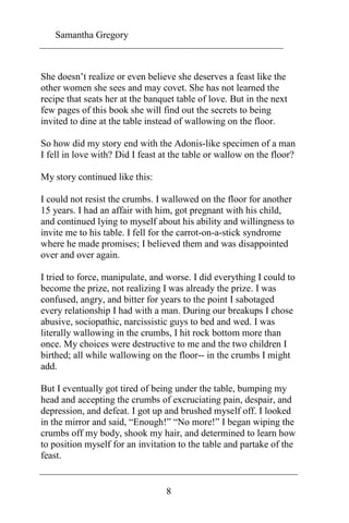 Samantha Gregory 
She doesn’t realize or even believe she deserves a feast like the 
other women she sees and may covet. She has not learned the 
recipe that seats her at the banquet table of love. But in the next 
few pages of this book she will find out the secrets to being 
invited to dine at the table instead of wallowing on the floor. 
So how did my story end with the Adonis-like specimen of a man 
I fell in love with? Did I feast at the table or wallow on the floor? 
8 
My story continued like this: 
I could not resist the crumbs. I wallowed on the floor for another 
15 years. I had an affair with him, got pregnant with his child, 
and continued lying to myself about his ability and willingness to 
invite me to his table. I fell for the carrot-on-a-stick syndrome 
where he made promises; I believed them and was disappointed 
over and over again. 
I tried to force, manipulate, and worse. I did everything I could to 
become the prize, not realizing I was already the prize. I was 
confused, angry, and bitter for years to the point I sabotaged 
every relationship I had with a man. During our breakups I chose 
abusive, sociopathic, narcissistic guys to bed and wed. I was 
literally wallowing in the crumbs, I hit rock bottom more than 
once. My choices were destructive to me and the two children I 
birthed; all while wallowing on the floor-- in the crumbs I might 
add. 
But I eventually got tired of being under the table, bumping my 
head and accepting the crumbs of excruciating pain, despair, and 
depression, and defeat. I got up and brushed myself off. I looked 
in the mirror and said, “Enough!” “No more!” I began wiping the 
crumbs off my body, shook my hair, and determined to learn how 
to position myself for an invitation to the table and partake of the 
feast. 
 