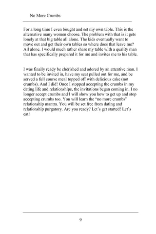 No More Crumbs 
For a long time I even bought and set my own table. This is the 
alternative many women choose. The problem with that is it gets 
lonely at that big table all alone. The kids eventually want to 
move out and get their own tables so where does that leave me? 
All alone. I would much rather share my table with a quality man 
that has specifically prepared it for me and invites me to his table. 
I was finally ready be cherished and adored by an attentive man. I 
wanted to be invited in, have my seat pulled out for me, and be 
served a full course meal topped off with delicious cake (not 
crumbs). And I did! Once I stopped accepting the crumbs in my 
dating life and relationships, the invitations began coming in. I no 
longer accept crumbs and I will show you how to get up and stop 
accepting crumbs too. You will learn the “no more crumbs” 
relationship mantra. You will be set free from dating and 
relationship purgatory. Are you ready? Let’s get started! Let’s 
eat! 
9 
 