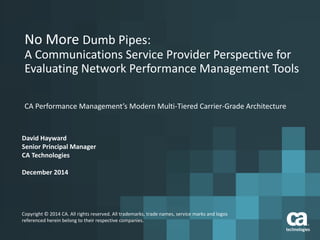No More Dumb Pipes:
A Communications Service Provider Perspective for
Evaluating Network Performance Management Tools
CA Performance Management’s Modern Multi-Tiered Carrier-Grade Architecture
David Hayward
Senior Principal Manager
CA Technologies
December 2014
Copyright © 2014 CA. All rights reserved. All trademarks, trade names, service marks and logos
referenced herein belong to their respective companies.
 