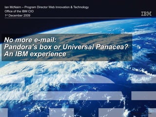 No more e-mail: Pandora’s box or Universal Panacea? An IBM experience Ian McNairn – Program Director Web Innovation & Technology Office of the IBM CIO 1 st  December 2009 