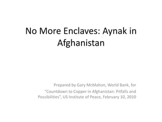 No More Enclaves: Aynak in 
      Afghanistan



             Prepared by Gary McMahon, World Bank, for 
      “Countdown to Copper in Afghanistan: Pitfalls and 
   Possibilities”, US Institute of Peace, February 10, 2010 
 