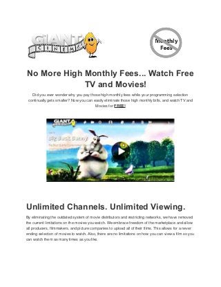 No More High Monthly Fees... Watch Free
TV and Movies!
Did you ever wonder why you pay those high monthly fees while your programming selection
continually gets smaller? Now you can easily eliminate those high monthly bills, and watch TV and
Movies for FREE!

Unlimited Channels. Unlimited Viewing.
By eliminating the outdated system of movie distributors and restricting networks, we have removed
the current limitations on the movies you watch. We embrace freedom of the marketplace and allow
all producers, filmmakers, and picture companies to upload all of their films. This allows for a never
ending selection of movies to watch. Also, there are no limitations on how you can view a film so you
can watch them as many times as you like.

 
