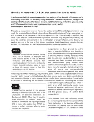 My Thoughts (Draft) …  
Your Thoughts in Comments or mifheili@gmail.com  
There is a lot more to FATCA & CRS than Law Makers Care To Admit! 
 
I, Mohammad Fheili, do solemnly swear that I am a Citizen of the Republic of Lebanon, and a 
law‐abiding citizen with Tax Residency solely in Lebanon. CAN I GO? Despite that, since you are 
dealing with the Fiscal Authorities on this one, not the Monetary Authorities, you are guilty 
until I (the tax authority) give up trying to prove that you are guilty!  
Say Goodbye to “Customer is King!”    
 
The rules of engagement between FIs and the various arms of the central government is very 
much the product of Central Bank Independence. Financial Institutions (FIs) are supervised by, 
and, in general, are accountable to the Monetary Authority (i.e., Central Bank). In addition, they 
serve a very effective Conduit of Monetary Policies. However, they (FIs) seldom (to never) are 
asked  to  assist  law  enforcement  in  the  identification  of  drug  traffickers,  arms  dealers,  tax 
evaders,  etc…  as  is  the  case  in  Anti  Money  Laundering  (AML)  Regulations  including  Foreign 
Account Tax Compliance Act (FATCA) and the Common Reporting Standard (CRS).  
 
Independence  has  been  granted  to  central 
banks in order to shield them from short‐term 
political influence when fulfilling their mandate 
of ensuring financial stability. However, in the 
post financial crisis era, Central Banks in many 
countries  have  been  entrusted  with  powers 
and  responsibilities  going  beyond  their 
traditional monetary policy mandates. Central 
banks have, for example, started acting in the 
areas  of  macro‐  and  micro‐prudential 
supervision and crisis management. Also, while 
remaining within their monetary policy mandate, some central banks adopted unconventional 
monetary policy measures. Critical voices claim that central banks have been over‐stretching 
their mandates, blurring or even crossing the line into fiscal and economic policy. Central banks 
are accused of influencing the distribution of income and wealth and subsidizing the financial 
sector at the expense of society as a whole – 
policy  areas  which  traditionally  require  more 
democratic legitimacy and control. This has re‐
opened the debate surrounding the legitimacy, 
and  the  precise  scope,  of  central  bank 
independence.  
 
Could there be a ‘Get Even’ Conspiracy behind 
the increasing and blatant intervention of the 
Fiscal Authorities in the business of Financial 
Institutions (FIs) starting from the most recent 
CRS and moving back to FATCA and to the times 
 