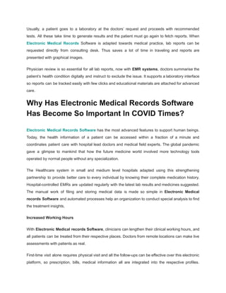 Usually, a patient goes to a laboratory at the doctors’ request and proceeds with recommended
tests. All these take time to generate results and the patient must go again to fetch reports. When
Electronic Medical Records Software is adapted towards medical practice, lab reports can be
requested directly from consulting desk. Thus saves a lot of time in traveling and reports are
presented with graphical images.
Physician review is so essential for all lab reports, now with EMR systems, doctors summarise the
patient’s health condition digitally and instruct to exclude the issue. It supports a laboratory interface
so reports can be tracked easily with few clicks and educational materials are attached for advanced
care.
Why Has Electronic Medical Records Software
Has Become So Important In COVID Times?
Electronic Medical Records Software has the most advanced features to support human beings.
Today, the health information of a patient can be accessed within a fraction of a minute and
coordinates patient care with hospital lead doctors and medical field experts. The global pandemic
gave a glimpse to mankind that how the future medicine world involved more technology tools
operated by normal people without any specialization.
The Healthcare system in small and medium level hospitals adapted using this strengthening
partnership to provide better care to every individual by knowing their complete medication history.
Hospital-controlled EMRs are updated regularly with the latest lab results and medicines suggested.
The manual work of filing and storing medical data is made so simple in Electronic Medical
records Software and automated processes help an organization to conduct special analysis to find
the treatment insights.
Increased Working Hours
With Electronic Medical records Software, clinicians can lengthen their clinical working hours, and
all patients can be treated from their respective places. Doctors from remote locations can make live
assessments with patients as real.
First-time visit alone requires physical visit and all the follow-ups can be effective over this electronic
platform, so prescription, bills, medical information all are integrated into the respective profiles.
 