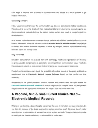 EMR helps to improve their business in lockdown times and serves as a future platform to get
medical information.
Enhancing self-care
Follow-ups are meant to bridge the communication gap between patients and medical practitioners.
Patients get to know the details of their medical conditions in better terms. Medical experts can
share educational materials to know the patient metrics and act as a coach to people located in a
remote location.
As a famous saying Awareness precedes change, patients get sufficient knowledge from doctors to
care for themselves during the medication time. Electronic Medical records Software helps people
to connect with doctors whenever they need to check. By doing so, health is improved while cutting
down the paper and storage costs.
Stay-connected
Nowadays consumerism has evolved more with technology. Healthcare organizations are focusing
on giving valuable compensation to patients by providing different communication ways. This helps
the doctors and patients to be in-contact for their ongoing and non-emergency treatments.
People from long-distance can check the availability of medical experts or therapists and book an
appointment time in Electronic Medical records Software based on their comfort and time
availability.
Responding to the global pandemic situation, doctors and patients need the right access like
Electronic Medical Records Software to analyze large data on a regular basis. So policymakers
are provided with the appropriate information, this helps a lot in insurance claim rate.
A Vaccine, Mid & Small Sized Clinics Need –
Electronic Medical Records
Whenever we step into a bigger hospital we can feel the ease of instruction and support system. Do
you think it’s because of the large revenue they get or something else? Revenue doesn’t matter
when it comes to optimization, all we need is a proper system and tools. Today we have cutting-edge
technology in the Healthcare industry to help mankind in better ways.
 