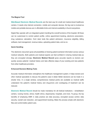 The Magical Tool
Web-Based Electronic Medical Records are the best way for small and medium-level healthcare
centers. It needs only internet connection, mobile and computer devices. No big cost is involved as
mobile and portable devices are in affordable limits and internet availability is found everywhere.
Digital files operate with an integrated system handling the overall functions of the hospital. All these
can be customized to control patient profile, online appointment booking, electronic prescription,
drug substance calculation, front desk tools like patient admission, insurance eligibility, billing
software, bed management, revenue status, uploading patient data, and so on.
Quick Handling
The electronic document gives all possibilities of sharing patient-centered information across various
medical networks. Both patients and medical experts can feel confident in sharing medical data as
they are encrypted strongly. Electronic Medical Record gives accurate reports so doctors can
quickly access patients’ medical history and take effective steps of your existing and new patients
from other healthcare providers.
Enhanced Decision-Making Tools
Accurate medical information strengthens the healthcare management system; it helps doctors and
other medical specialists to discuss the patient’s case in detail. Better decisions can be made in a
shorter time. In a single window, comprehensive medical points are available so medical staffs
understand the patient's medical history and drug-errors and overlapping of treatment can be
reduced.
Electronic Medical Record should be made mandatory for all medical institutions – rehabilitation
centers, nursing homes, clinics, health clinics, dispensaries, hospitals, and more. To group, the top
benefits of employing EMR in daily practice are data accuracy, encrypted access control, data
security, overall cost reduction, and appointment booking. Make the process simple with electronic
files and control better patient care.
 