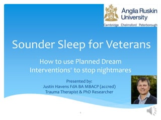 Sounder Sleep for Veterans
How to use Planned Dream
Interventions®
to stop nightmares
1
Presented by:
Justin Havens FdA BA MBACP (accred)
Trauma Therapist & PhD Researcher
 