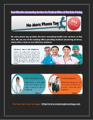 No more phone tag provides the best consulting health care services at flat
rate. We are one of the leading office providing medical answering services,
which offer a host of cost effective solutions
For free trial, visit us today: http://www.nomorephonetag.com
 