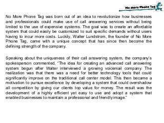 No More Phone Tag was born out of an idea to revolutionize how businesses
and professionals could make use of call answering services without being
limited to the use of expensive systems. The goal was to create an affordable
system that could easily be customized to suit specific demands without users
having to incur more costs. Luckily, Walter Lundstrom, the founder of No More
Phone Tag, came with a unique concept that has since then become the
defining strength of the company.
Speaking about the uniqueness of their call answering system, the company’s
spokesperson commented, “The idea for creating an advanced call answering
system begun after Walter interviewed a growing voicemail company. The
realization was that there was a need for better technology tools that could
significantly improve on the traditional call center model. This then became a
motivation to pursue excellence by developing a system that could overshadow
all competition by giving our clients top value for money. The result was the
development of a highly efficient yet easy to use and adopt a system that
enabled businesses to maintain a professional and friendly image.”
 