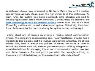 A particular interest was developed by No More Phone Tag for the medical
industry from an early stage, given the high demands of this profession. As
such, while the system was being developed, extra attention was paid to
developing a system that is HIPAA compliant. Consequently, the search for the
best answering service for medical offices comes to an end at No More
Phone Tag as it is a tried, tested and approved system. Statistically, it has been
found that nine out of ten doctors who try the system end up embracing it.
Talking about why physicians must have a reliable patient communication
system, the company’s spokesperson said, “Every healthcare provider has a
mandate to their patients, and this involves care beyond when they are at your
offices. Still, there is always the problem of having too much at hand to
individually answer each call, whether you are on-duty or off-duty. We give you
a suitable balance for managing this as our communication system can take
over these demands. The best part is you retain the oversight authority as
there is a protocol that allows you to maintain touch with each patient.”
 
