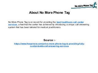About No More Phone Tag
No More Phone Tag is on record for providing the best healthcare call center
services, a feat that the center has achieved by introducing a unique call answering
system that has been tailored for medical practitioners
Source :-
https://www.freeprnow.com/pr/no-more-phone-tag-is-providing-fully-
customizable-call-answering-services
 