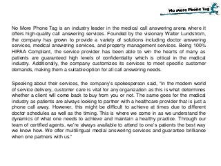 No More Phone Tag is an industry leader in the medical call answering arena where it
offers high-quality call answering services. Founded by the visionary Walter Lundstrom,
the company has grown to provide a variety of solutions including doctor answering
services, medical answering services, and property management services. Being 100%
HIPAA Compliant, the service provider has been able to win the hearts of many as
patients are guaranteed high levels of confidentiality which is critical in the medical
industry. Additionally, the company customizes its services to meet specific customer
demands, making them a suitable option for all call answering needs.
Speaking about their services, the company’s spokesperson said, “In the modern world
of service delivery, customer care is vital for any organization as this is what determines
whether a client will come back to buy from you or not. The same goes for the medical
industry as patients are always looking to partner with a healthcare provider that is just a
phone call away. However, this might be difficult to achieve at times due to different
doctor schedules as well as the timing. This is where we come in as we understand the
dynamics of what one needs to achieve and maintain a healthy practice. Through our
team of certified agents, we’re always available to attend to one’s patients the best way
we know how. We offer multilingual medial answering services and guarantee brilliance
when one partners with us.”
 