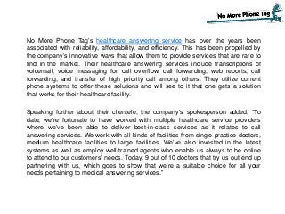 No More Phone Tag’s healthcare answering service has over the years been
associated with reliability, affordability, and efficiency. This has been propelled by
the company’s innovative ways that allow them to provide services that are rare to
find in the market. Their healthcare answering services include transcriptions of
voicemail, voice messaging for call overflow, call forwarding, web reports, call
forwarding, and transfer of high priority call among others. They utilize current
phone systems to offer these solutions and will see to it that one gets a solution
that works for their healthcare facility.
Speaking further about their clientele, the company’s spokesperson added, “To
date, we’re fortunate to have worked with multiple healthcare service providers
where we’ve been able to deliver best-in-class services as it relates to call
answering services. We work with all kinds of facilities from single practice doctors,
medium healthcare facilities to large facilities. We’ve also invested in the latest
systems as well as employ well-trained agents who enable us always to be online
to attend to our customers’ needs. Today, 9 out of 10 doctors that try us out end up
partnering with us, which goes to show that we’re a suitable choice for all your
needs pertaining to medical answering services.”
 