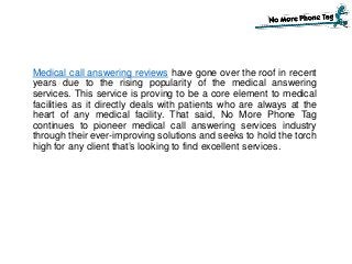 Medical call answering reviews have gone over the roof in recent
years due to the rising popularity of the medical answering
services. This service is proving to be a core element to medical
facilities as it directly deals with patients who are always at the
heart of any medical facility. That said, No More Phone Tag
continues to pioneer medical call answering services industry
through their ever-improving solutions and seeks to hold the torch
high for any client that’s looking to find excellent services.
 