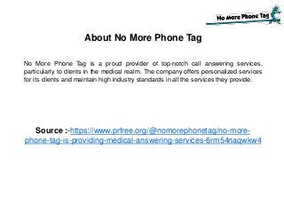 About No More Phone Tag
No More Phone Tag is a proud provider of top-notch call answering services,
particularly to clients in the medical realm. The company offers personalized services
for its clients and maintain high industry standards in all the services they provide.
Source :-https://www.prfree.org/@nomorephonetag/no-more-
phone-tag-is-providing-medical-answering-services-6rm54naqwkw4
 