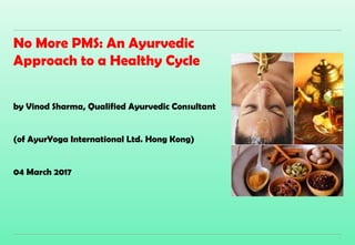 1
No More PMS: An Ayurvedic
Approach to a Healthy Cycle
by Vinod Sharma, Qualified Ayurvedic Consultant
(of AyurYoga International Ltd. Hong Kong)
04 March 2017
 