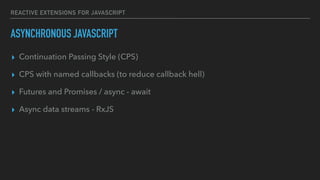 REACTIVE EXTENSIONS FOR JAVASCRIPT
ASYNCHRONOUS JAVASCRIPT
▸ Continuation Passing Style (CPS)
▸ CPS with named callbacks (to reduce callback hell)
▸ Futures and Promises / async - await
▸ Async data streams - RxJS
 