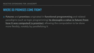 REACTIVE EXTENSIONS FOR JAVASCRIPT
▸ Futures and promises originated in functional programming and related
paradigms (such as logic programming) to decouple a value (a future) from
how it was computed (a promise), allowing the computation to be done
more ﬂexibly, notably by parallelizing it.
WHERE DO PROMISES COME FROM?
 
