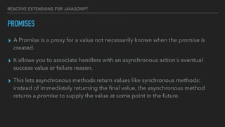REACTIVE EXTENSIONS FOR JAVASCRIPT
▸ A Promise is a proxy for a value not necessarily known when the promise is
created.
▸ It allows you to associate handlers with an asynchronous action's eventual
success value or failure reason.
▸ This lets asynchronous methods return values like synchronous methods:
instead of immediately returning the ﬁnal value, the asynchronous method
returns a promise to supply the value at some point in the future.
PROMISES
 