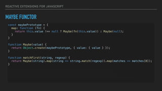 REACTIVE EXTENSIONS FOR JAVASCRIPT
MAYBE FUNCTOR
const maybePrototype = {
map: function (fn) {
return this.value !== null ? Maybe(fn(this.value)) : Maybe(null);
}
}
function Maybe(value) {
return Object.create(maybePrototype, { value: { value } });
}
function matchFirst(string, regexp) {
return Maybe(string).map(string => string.match(regexp)).map(matches => matches[0]);
}
console.log(matchFirst(null, /test/)); // Maybe { value: null }
console.log(matchFirst('test', /rest/)); // Maybe { value: null }
console.log(matchFirst('test1test2', /testd/)); // Maybe { value: 'test1' }
 