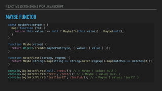 REACTIVE EXTENSIONS FOR JAVASCRIPT
MAYBE FUNCTOR
const maybePrototype = {
map: function (fn) {
return this.value !== null ? Maybe(fn(this.value)) : Maybe(null);
}
}
function Maybe(value) {
return Object.create(maybePrototype, { value: { value } });
}
function matchFirst(string, regexp) {
return Maybe(string).map(string => string.match(regexp)).map(matches => matches[0]);
}
console.log(matchFirst(null, /test/)); // > Maybe { value: null }
console.log(matchFirst('test', /rest/)); // > Maybe { value: null }
console.log(matchFirst('test1test2', /testd/)); // > Maybe { value: 'test1' }
 