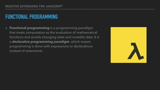 REACTIVE EXTENSIONS FOR JAVASCRIPT
FUNCTIONAL PROGRAMMING
▸ Functional programming is a programming paradigm
that treats computation as the evaluation of mathematical
functions and avoids changing-state and mutable data. It is
a declarative programming paradigm, which means
programming is done with expressions or declarations
instead of statements.
 