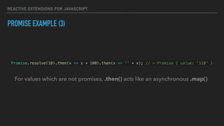 REACTIVE EXTENSIONS FOR JAVASCRIPT
PROMISE EXAMPLE (3)
Promise.resolve(10).then(x => x + 100).then(x => '' + x); // > Promise { value: '110' }
For values which are not promises, .then() acts like an asynchronous .map()
 