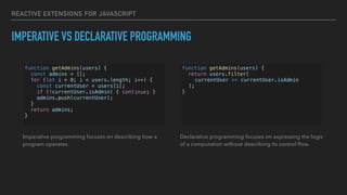 REACTIVE EXTENSIONS FOR JAVASCRIPT
IMPERATIVE VS DECLARATIVE PROGRAMMING
function getAdmins(users) {
const admins = [];
for (let i = 0; i < users.length; i++) {
const currentUser = users[i];
if (!currentUser.isAdmin) { continue; }
admins.push(currentUser);
}
return admins;
}
Imperative programming focuses on describing how a
program operates.
function getAdmins(users) {
return users.filter(
currentUser => currentUser.isAdmin
);
}
Declarative programming focuses on expressing the logic
of a computation without describing its control ﬂow.
 