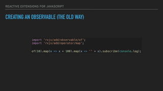 REACTIVE EXTENSIONS FOR JAVASCRIPT
CREATING AN OBSERVABLE (THE OLD WAY)
import 'rxjs/add/observable/of';
import ‘rxjs/add/operator/map';
of(10).map(x => x + 100).map(x => '' + x).subscribe(console.log);
 