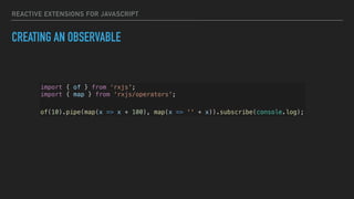 REACTIVE EXTENSIONS FOR JAVASCRIPT
CREATING AN OBSERVABLE
import { of } from ‘rxjs';
import { map } from ‘rxjs/operators';
of(10).pipe(map(x => x + 100), map(x => '' + x)).subscribe(console.log);
 
