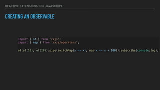 REACTIVE EXTENSIONS FOR JAVASCRIPT
CREATING AN OBSERVABLE
import { of } from ‘rxjs';
import { map } from ‘rxjs/operators';
of(of(10), of(10)).pipe(switchMap(x => x), map(x => x + 100)).subscribe(console.log);
 