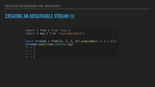 REACTIVE EXTENSIONS FOR JAVASCRIPT
CREATING AN OBSERVABLE STREAM (1)
import { from } from ‘rxjs';
import { map } from ‘rxjs/operators';
const stream$ = from([1, 2, 3, 4]).pipe(map(x => x + 1));
stream$.subscribe(console.log)
// > 2
// > 3
// > 4
// > 5
 
