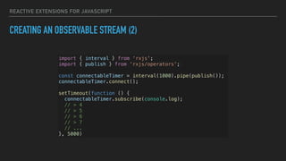 REACTIVE EXTENSIONS FOR JAVASCRIPT
CREATING AN OBSERVABLE STREAM (2)
import { interval } from ‘rxjs';
import { publish } from ‘rxjs/operators’;
const connectableTimer = interval(1000).pipe(publish());
connectableTimer.connect();
setTimeout(function () {
connectableTimer.subscribe(console.log);
// > 4
// > 5
// > 6
// > 7
// ...
}, 5000)
 