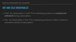 REACTIVE EXTENSIONS FOR JAVASCRIPT
HOT AND COLD OBSERVABLES
▸ Cold - An observable is “cold” if its underlying producer is created and
activated during subscription.
▸ Hot - An observable is “hot” if its underlying producer is either created or
activated outside of subscription.
 