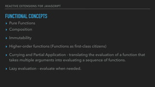 REACTIVE EXTENSIONS FOR JAVASCRIPT
FUNCTIONAL CONCEPTS
▸ Pure Functions
▸ Composition
▸ Immutability
▸ Higher-order functions (Functions as ﬁrst-class citizens)
▸ Currying and Partial Application - translating the evaluation of a function that
takes multiple arguments into evaluating a sequence of functions.
▸ Lazy evaluation - evaluate when needed.
 