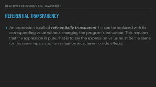 REACTIVE EXTENSIONS FOR JAVASCRIPT
REFERENTIAL TRANSPARENCY
▸ An expression is called referentially transparent if it can be replaced with its
corresponding value without changing the program's behaviour. This requires
that the expression is pure, that is to say the expression value must be the same
for the same inputs and its evaluation must have no side effects.
 