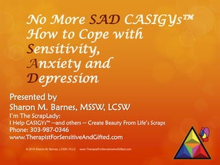 No More SAD CASIGYs™
How to Cope with
Sensitivity,
Anxiety and
Depression
Presented by
Sharon M. Barnes, MSSW, LCSW
I’m The ScrapLady:
I Help CASIGYs™ ─and others ─ Create Beauty From Life’s Scraps
Phone: 303-987-0346
www.TherapistForSensitiveAndGifted.com
© 2015 Sharon M. Barnes, LCSW, PLLC www.TherapistForSensitiveAndGifted.com
 