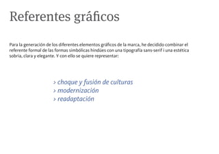 Referentes gráficos
Para la generación de los diferentes elementos gráficos de la marca, he decidido combinar el
referente formal de las formas simbólicas hindúes con una tipografía sans-serif i una estética
sobria, clara y elegante. Y con ello se quiere representar:




                      > choque y fusión de culturas
                      > modernización
                      > readaptación
 
