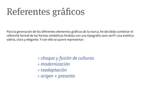 Referentes gráficos
Para la generación de los diferentes elementos gráficos de la marca, he decidido combinar el
referente formal de las formas simbólicas hindúes con una tipografía sans-serif i una estética
sobria, clara y elegante. Y con ello se quiere representar:




                      > choque y fusión de culturas
                      > modernización
                      > readaptación
                      > origen + presente
 