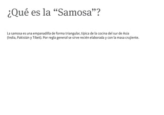 ¿Qué es la “Samosa”?
La samosa es una empanadilla de forma triangular, típica de la cocina del sur de Asia
(India, Pakistán y Tíbet). Por regla general se sirve recién elaborada y con la masa crujiente.
 