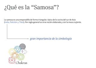 ¿Qué es la “Samosa”?
La samosa es una empanadilla de forma triangular, típica de la cocina del sur de Asia
(India, Pakistán y Tíbet). Por regla general se sirve recién elaborada y con la masa crujiente.




                               gran importancia de la simbología
 