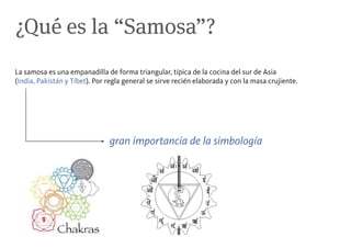 ¿Qué es la “Samosa”?
La samosa es una empanadilla de forma triangular, típica de la cocina del sur de Asia
(India, Pakistán y Tíbet). Por regla general se sirve recién elaborada y con la masa crujiente.




                               gran importancia de la simbología
 