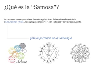¿Qué es la “Samosa”?
La samosa es una empanadilla de forma triangular, típica de la cocina del sur de Asia
(India, Pakistán y Tíbet). Por regla general se sirve recién elaborada y con la masa crujiente.




                               gran importancia de la simbología
 