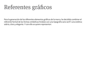 Referentes gráficos
Para la generación de los diferentes elementos gráficos de la marca, he decidido combinar el
referente formal de las formas simbólicas hindúes con una tipografía sans-serif i una estética
sobria, clara y elegante. Y con ello se quiere representar:
 