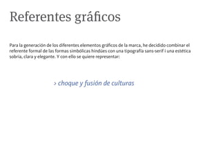 Referentes gráficos
Para la generación de los diferentes elementos gráficos de la marca, he decidido combinar el
referente formal de las formas simbólicas hindúes con una tipografía sans-serif i una estética
sobria, clara y elegante. Y con ello se quiere representar:




                      > choque y fusión de culturas
 