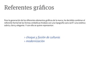 Referentes gráficos
Para la generación de los diferentes elementos gráficos de la marca, he decidido combinar el
referente formal de las formas simbólicas hindúes con una tipografía sans-serif i una estética
sobria, clara y elegante. Y con ello se quiere representar:




                      > choque y fusión de culturas
                      > modernización
 