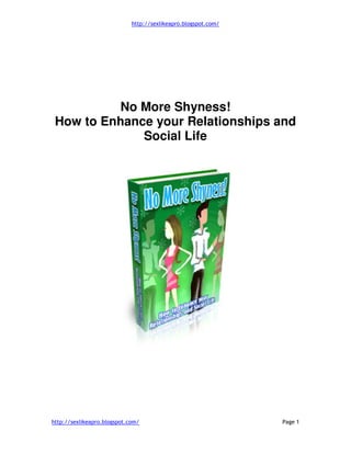 http://sexlikeapro.blogspot.com/
http://sexlikeapro.blogspot.com/ Page 1
No More Shyness!
How to Enhance your Relationships and
Social Life
 
