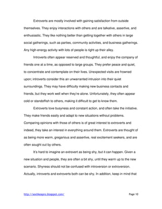 http://sexlikeapro.blogspot.com/ Page 10
Extroverts are mostly involved with gaining satisfaction from outside
themselves. They enjoy interactions with others and are talkative, assertive, and
enthusiastic. They like nothing better than getting together with others in large
social gatherings, such as parties, community activities, and business gatherings.
Any high-energy activity with lots of people is right up their alley.
Introverts often appear reserved and thoughtful, and enjoy the company of
friends one at a time, as opposed to large groups. They prefer peace and quiet,
to concentrate and contemplate on their lives. Unexpected visits are frowned
upon; introverts consider this an unwarranted intrusion into their quiet
surroundings. They may have difficulty making new business contacts and
friends, but they work well when they’re alone. Unfortunately, they often appear
cold or standoffish to others, making it difficult to get to know them.
Extroverts love busyness and constant action, and often take the initiative.
They make friends easily and adapt to new situations without problems.
Comparing opinions with those of others is of great interest to extroverts and
indeed, they take an interest in everything around them. Extroverts are thought of
as being more warm, gregarious and assertive, real excitement seekers, and are
often sought out by others.
It’s hard to imagine an extrovert as being shy, but it can happen. Given a
new situation and people, they are often a bit shy, until they warm up to the new
scenario. Shyness should not be confused with introversion or extroversion.
Actually, introverts and extroverts both can be shy. In addition, keep in mind that
 