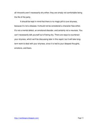 http://sexlikeapro.blogspot.com/ Page 11
all introverts aren’t necessarily shy either; they are simply not comfortable being
the life of the party.
It should be kept in mind that there is no magic pill to cure shyness,
because it’s not a disease. It should not be considered a character flaw either.
It’s not a mental defect, an emotional disorder, and certainly not a neurosis. You
can’t necessarily talk yourself out of being shy. There are ways to counteract
your shyness, which we’ll be discussing later in this report, but it will take long-
term work to deal with your shyness, since it is tied to your deepest thoughts,
emotions, and fears.
 