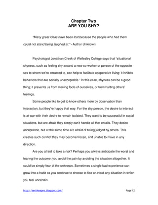 http://sexlikeapro.blogspot.com/ Page 12
Chapter Two
ARE YOU SHY?
“Many great ideas have been lost because the people who had them
could not stand being laughed at.” - Author Unknown
Psychologist Jonathan Creek of Wellesley College says that “situational
shyness, such as feeling shy around a new co-worker or person of the opposite
sex to whom we’re attracted to, can help to facilitate cooperative living; it inhibits
behaviors that are socially unacceptable.” In this case, shyness can be a good
thing; it prevents us from making fools of ourselves, or from hurting others’
feelings.
Some people like to get to know others more by observation than
interaction, but they’re happy that way. For the shy person, the desire to interact
is at war with their desire to remain isolated. They want to be successful in social
situations, but are afraid they simply can’t handle all that entails. They desire
acceptance, but at the same time are afraid of being judged by others. This
creates such conflict they may become frozen, and unable to move in any
direction.
Are you afraid to take a risk? Perhaps you always anticipate the worst and
fearing the outcome; you avoid the pain by avoiding the situation altogether. It
could be simply fear of the unknown. Sometimes a single bad experience can
grow into a habit as you continue to choose to flee or avoid any situation in which
you feel uncertain.
 